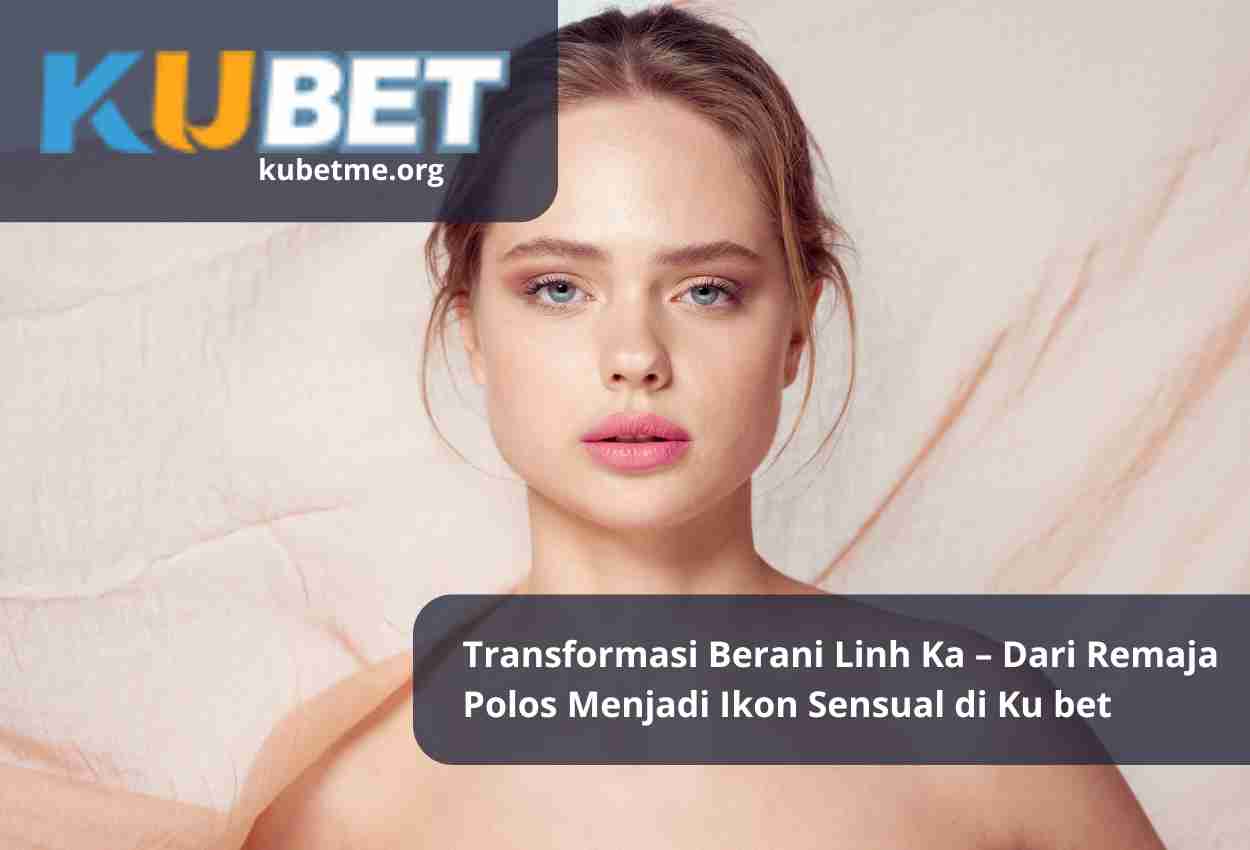Transformasi Berani Linh Ka – Dari Remaja Polos Menjadi Ikon Sensual di Ku bet